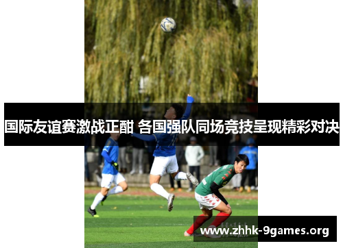 国际友谊赛激战正酣 各国强队同场竞技呈现精彩对决