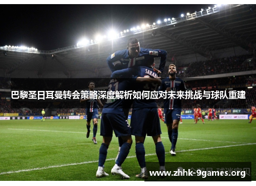 巴黎圣日耳曼转会策略深度解析如何应对未来挑战与球队重建