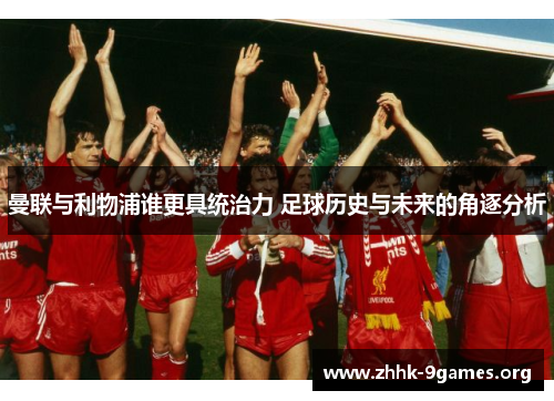 曼联与利物浦谁更具统治力 足球历史与未来的角逐分析