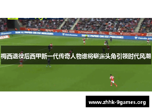 梅西退役后西甲新一代传奇人物谁将崭露头角引领时代风潮 梅西退役后西甲新一代传奇人物谁将崭露头角引领时代风潮