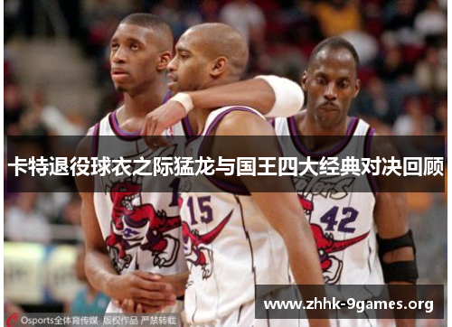 卡特退役球衣之际猛龙与国王四大经典对决回顾 卡特退役球衣之际猛龙与国王四大经典对决回顾