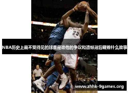 NBA历史上最不受待见的球星是谁他的争议和遗憾背后藏着什么故事