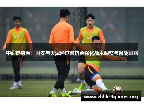 中超热身赛：国安与天津通过对抗赛强化战术调整与备战策略
