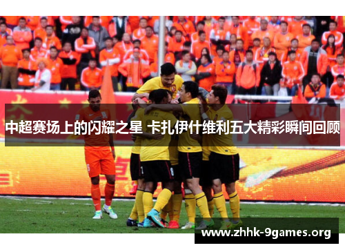 中超赛场上的闪耀之星 卡扎伊什维利五大精彩瞬间回顾