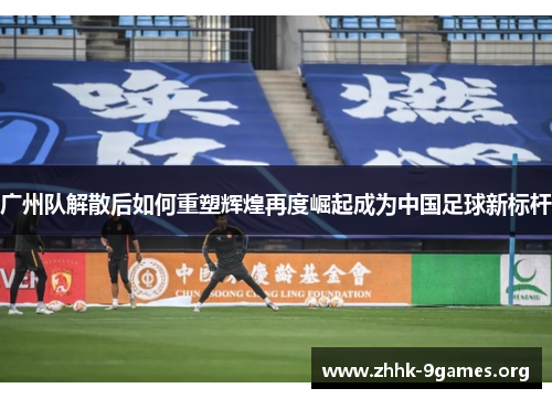 广州队解散后如何重塑辉煌再度崛起成为中国足球新标杆