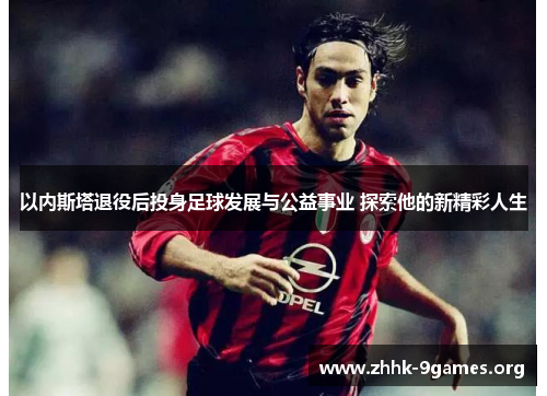 以内斯塔退役后投身足球发展与公益事业 探索他的新精彩人生