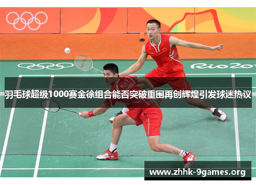 羽毛球超级1000赛金徐组合能否突破重围再创辉煌引发球迷热议