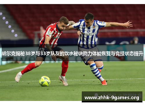 胡尔克揭秘38岁与33岁队友的饮水秘诀助力体能恢复与竞技状态提升