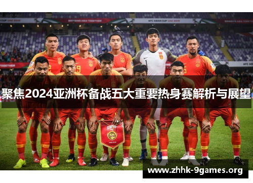 聚焦2024亚洲杯备战五大重要热身赛解析与展望