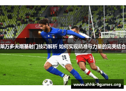 莱万多夫斯基射门技巧解析 如何实现精准与力量的完美结合