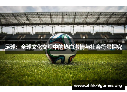 足球:全球文化交织中的热血激情与社会符号探究 足球:全球文化交织中的热血激情与社会符号探究