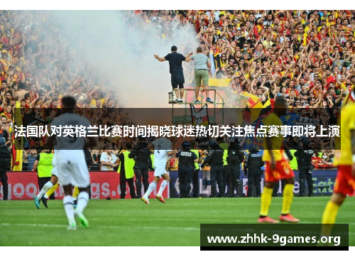 法国队对英格兰比赛时间揭晓球迷热切关注焦点赛事即将上演